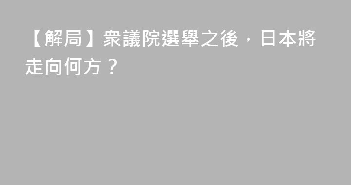 【解局】衆議院選舉之後，日本將走向何方？