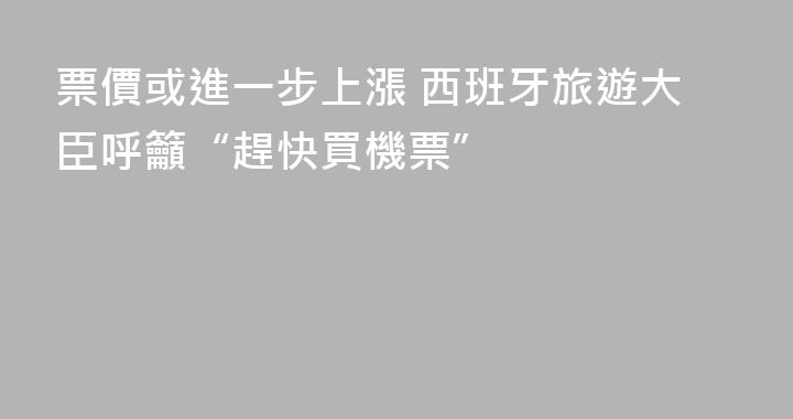 票價或進一步上漲 西班牙旅遊大臣呼籲“趕快買機票”
