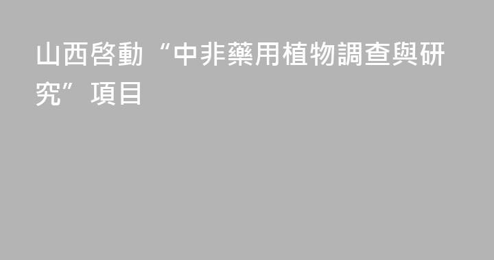 山西啓動“中非藥用植物調查與研究”項目