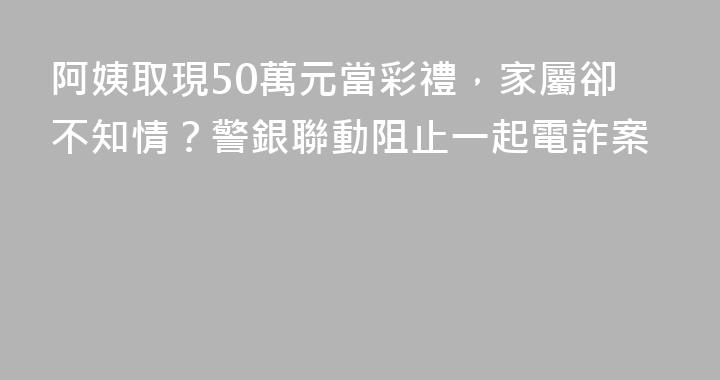 阿姨取現50萬元當彩禮，家屬卻不知情？警銀聯動阻止一起電詐案