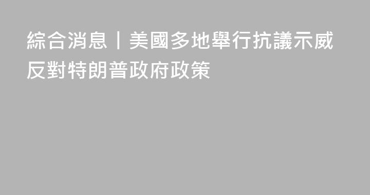 綜合消息丨美國多地舉行抗議示威反對特朗普政府政策