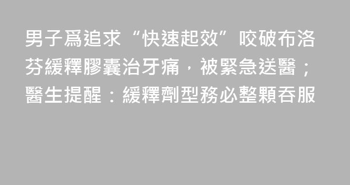 男子爲追求“快速起效”咬破布洛芬緩釋膠囊治牙痛，被緊急送醫；醫生提醒：緩釋劑型務必整顆吞服