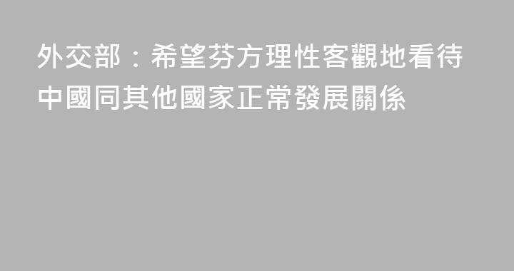外交部：希望芬方理性客觀地看待中國同其他國家正常發展關係
