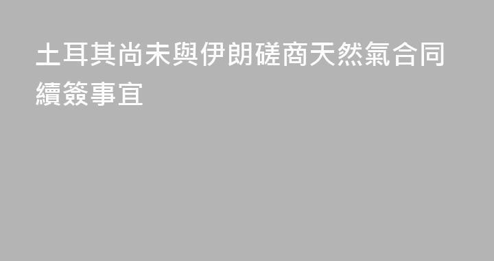 土耳其尚未與伊朗磋商天然氣合同續簽事宜