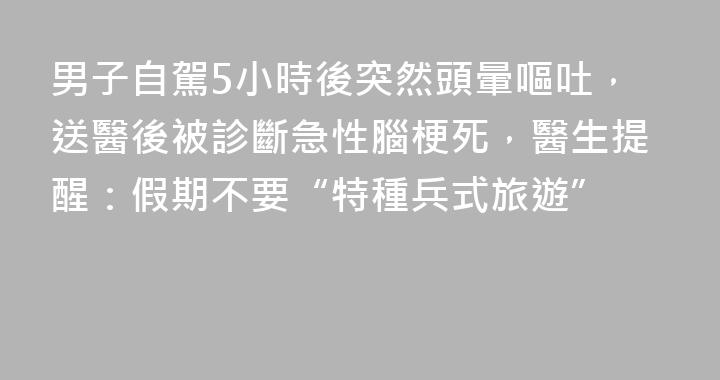 男子自駕5小時後突然頭暈嘔吐，送醫後被診斷急性腦梗死，醫生提醒：假期不要“特種兵式旅遊”