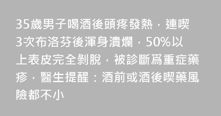 35歲男子喝酒後頭疼發熱，連喫3次布洛芬後渾身潰爛，50%以上表皮完全剝脫，被診斷爲重症藥疹，醫生提醒：酒前或酒後喫藥風險都不小
