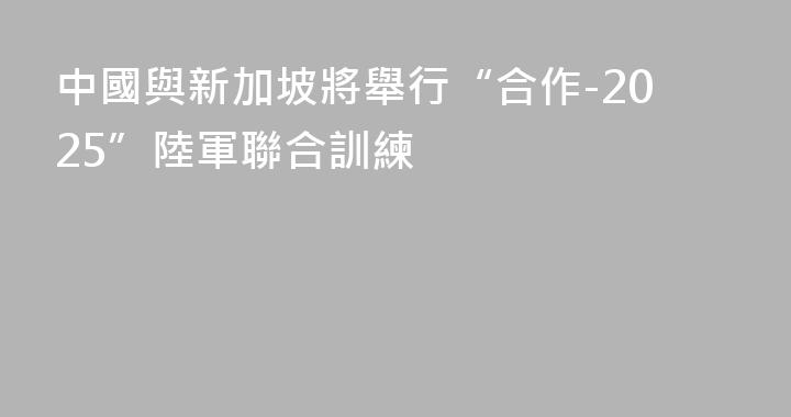 中國與新加坡將舉行“合作-2025”陸軍聯合訓練