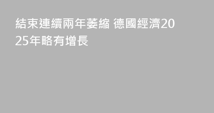 結束連續兩年萎縮 德國經濟2025年略有增長