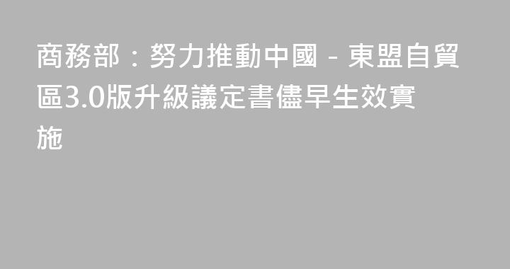 商務部：努力推動中國－東盟自貿區3.0版升級議定書儘早生效實施