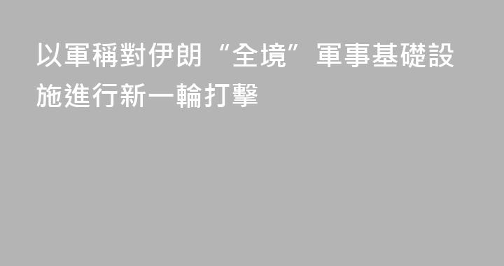 以軍稱對伊朗“全境”軍事基礎設施進行新一輪打擊