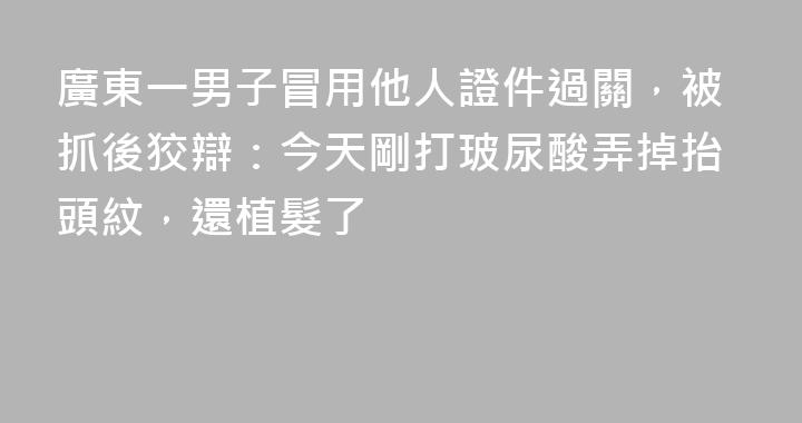 廣東一男子冒用他人證件過關，被抓後狡辯：今天剛打玻尿酸弄掉抬頭紋，還植髮了