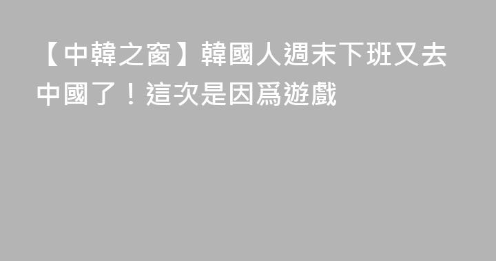 【中韓之窗】韓國人週末下班又去中國了！這次是因爲遊戲