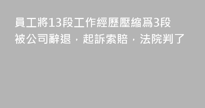 員工將13段工作經歷壓縮爲3段被公司辭退，起訴索賠，法院判了