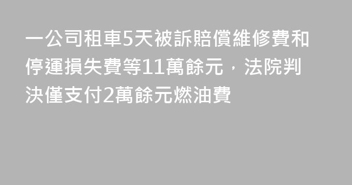 一公司租車5天被訴賠償維修費和停運損失費等11萬餘元，法院判決僅支付2萬餘元燃油費