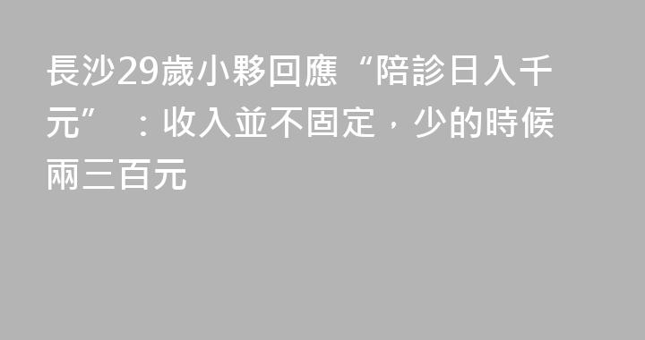 長沙29歲小夥回應“陪診日入千元” ：收入並不固定，少的時候兩三百元