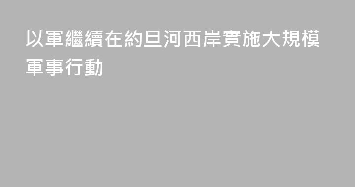 以軍繼續在約旦河西岸實施大規模軍事行動