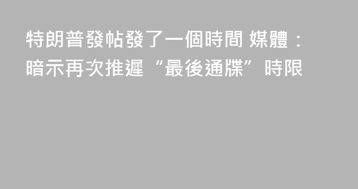 特朗普發帖發了一個時間 媒體：暗示再次推遲“最後通牒”時限