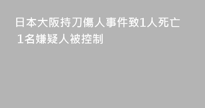 日本大阪持刀傷人事件致1人死亡 1名嫌疑人被控制