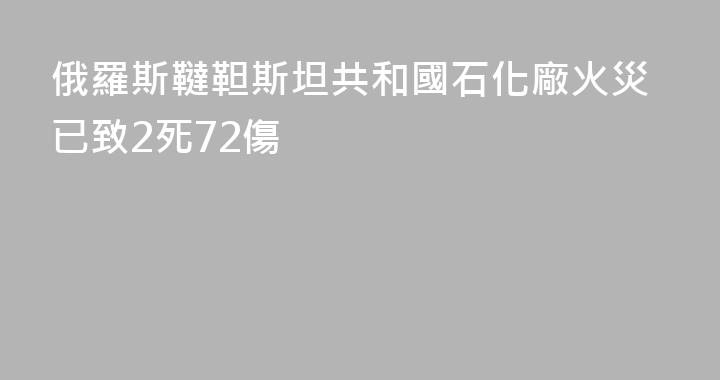俄羅斯韃靼斯坦共和國石化廠火災已致2死72傷
