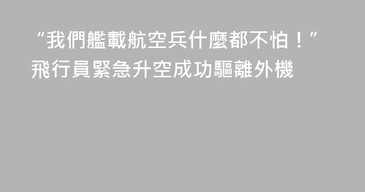 “我們艦載航空兵什麼都不怕！” 飛行員緊急升空成功驅離外機