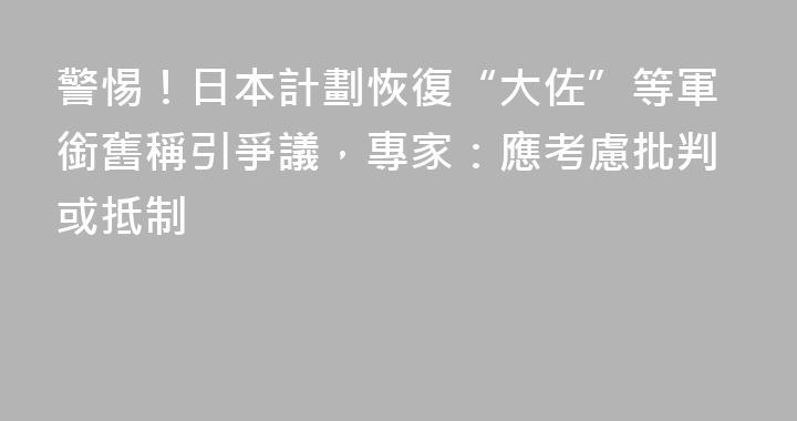 警惕！日本計劃恢復“大佐”等軍銜舊稱引爭議，專家：應考慮批判或抵制