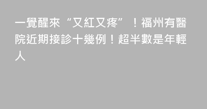 一覺醒來“又紅又疼”！福州有醫院近期接診十幾例！超半數是年輕人