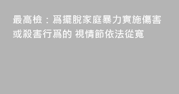 最高檢：爲擺脫家庭暴力實施傷害或殺害行爲的 視情節依法從寬