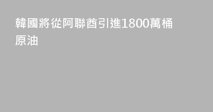 韓國將從阿聯酋引進1800萬桶原油