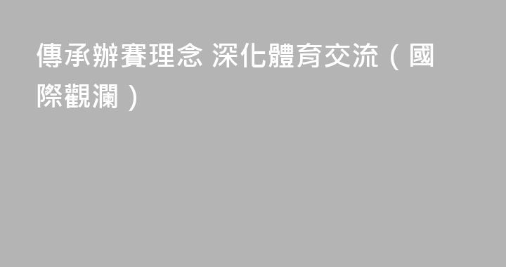 傳承辦賽理念 深化體育交流（國際觀瀾）