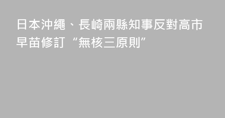 日本沖繩、長崎兩縣知事反對高市早苗修訂“無核三原則”