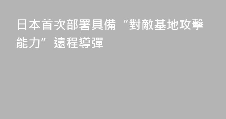日本首次部署具備“對敵基地攻擊能力”遠程導彈