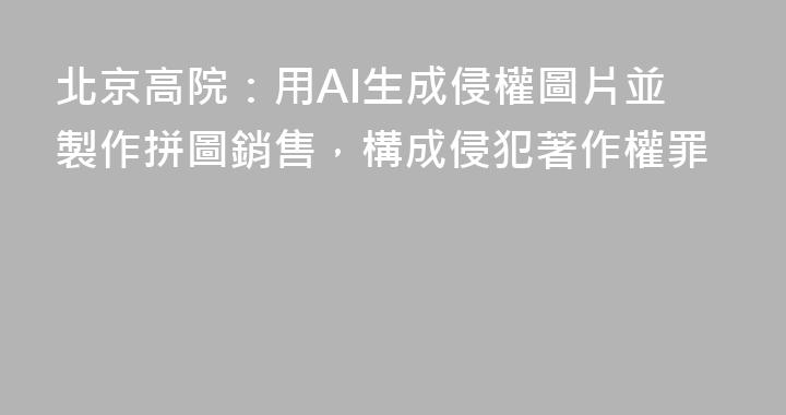 北京高院：用AI生成侵權圖片並製作拼圖銷售，構成侵犯著作權罪