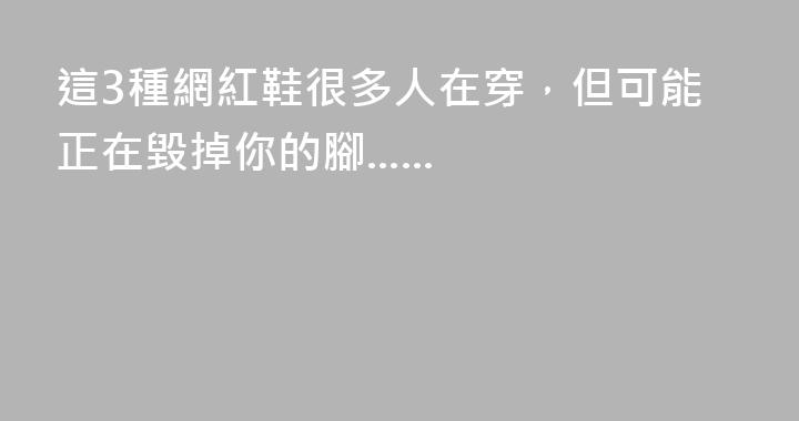 這3種網紅鞋很多人在穿，但可能正在毀掉你的腳......