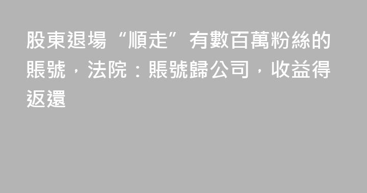 股東退場“順走”有數百萬粉絲的賬號，法院：賬號歸公司，收益得返還