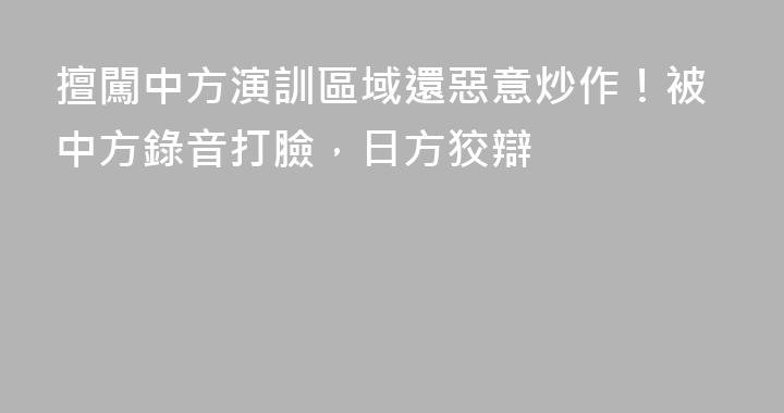 擅闖中方演訓區域還惡意炒作！被中方錄音打臉，日方狡辯