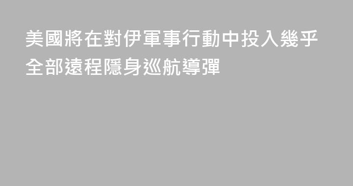 美國將在對伊軍事行動中投入幾乎全部遠程隱身巡航導彈