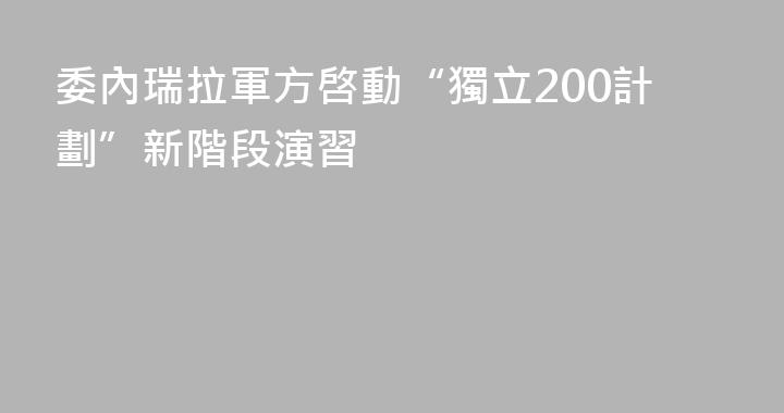 委內瑞拉軍方啓動“獨立200計劃”新階段演習