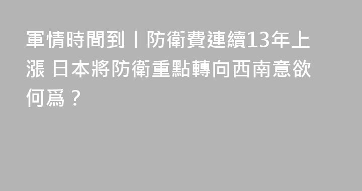 軍情時間到丨防衛費連續13年上漲 日本將防衛重點轉向西南意欲何爲？
