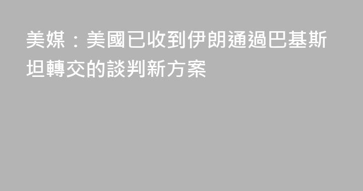 美媒：美國已收到伊朗通過巴基斯坦轉交的談判新方案