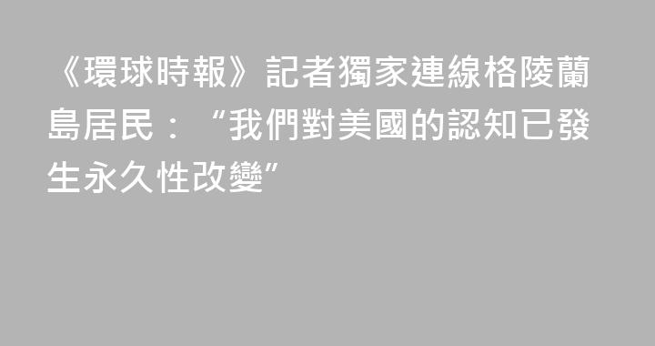 《環球時報》記者獨家連線格陵蘭島居民：“我們對美國的認知已發生永久性改變”