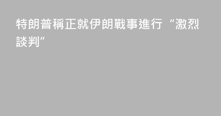 特朗普稱正就伊朗戰事進行“激烈談判”