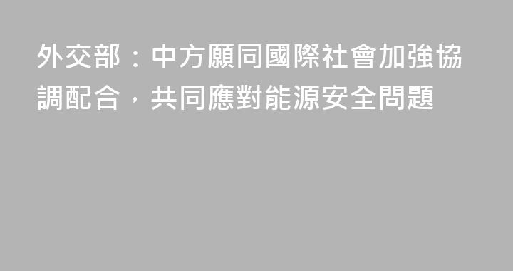 外交部：中方願同國際社會加強協調配合，共同應對能源安全問題