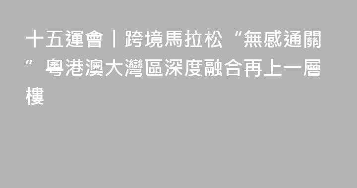 十五運會丨跨境馬拉松“無感通關”粵港澳大灣區深度融合再上一層樓