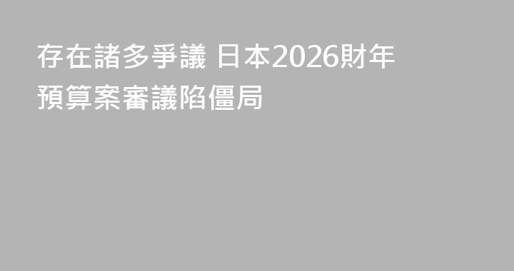 存在諸多爭議 日本2026財年預算案審議陷僵局