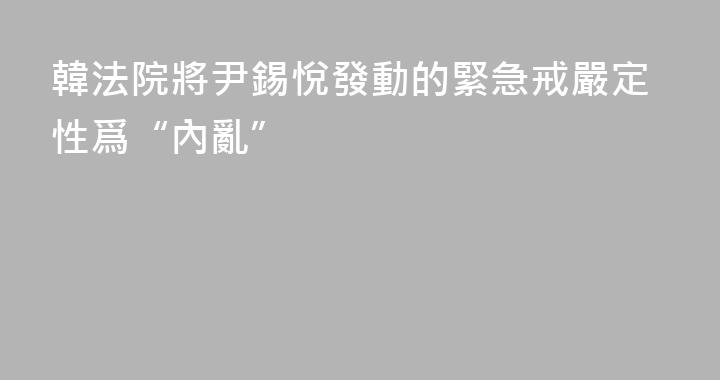 韓法院將尹錫悅發動的緊急戒嚴定性爲“內亂”