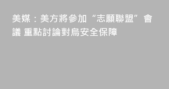 美媒：美方將參加“志願聯盟”會議 重點討論對烏安全保障