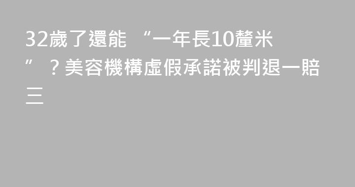 32歲了還能 “一年長10釐米”？美容機構虛假承諾被判退一賠三