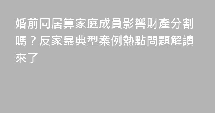 婚前同居算家庭成員影響財產分割嗎？反家暴典型案例熱點問題解讀來了