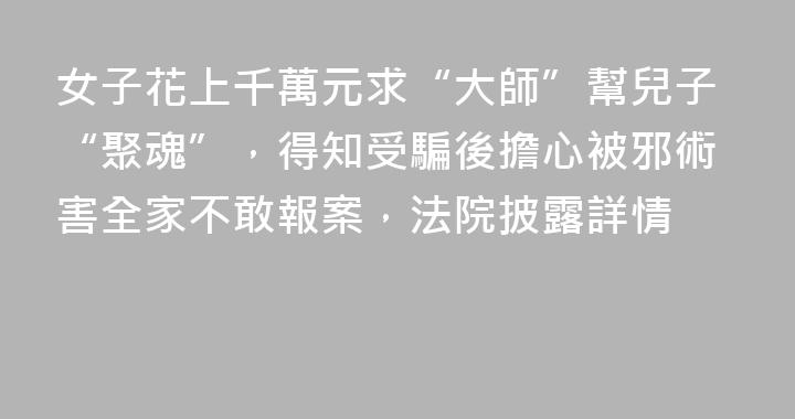 女子花上千萬元求“大師”幫兒子“聚魂”，得知受騙後擔心被邪術害全家不敢報案，法院披露詳情