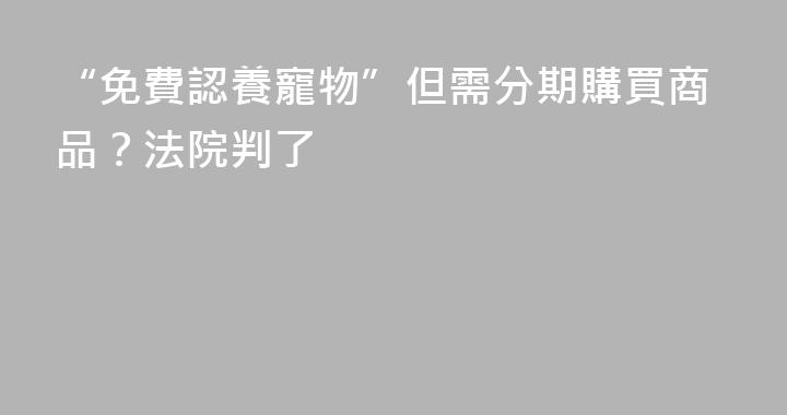 “免費認養寵物”但需分期購買商品？法院判了